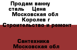 Продам ванну 70/170(сталь) › Цена ­ 7 000 - Московская обл., Королев г. Строительство и ремонт » Сантехника   . Московская обл.,Королев г.